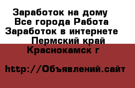 Заработок на дому! - Все города Работа » Заработок в интернете   . Пермский край,Краснокамск г.